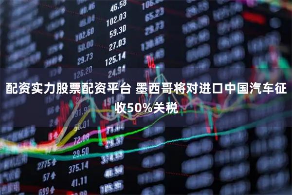 配资实力股票配资平台 墨西哥将对进口中国汽车征收50%关税