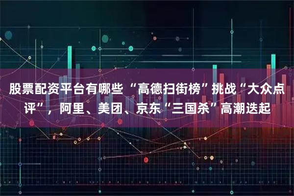 股票配资平台有哪些 “高德扫街榜”挑战“大众点评”，阿里、美团、京东“三国杀”高潮迭起
