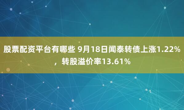 股票配资平台有哪些 9月18日闻泰转债上涨1.22%，转股溢价率13.61%
