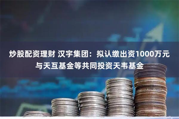 炒股配资理财 汉宇集团：拟认缴出资1000万元与天互基金等共同投资天韦基金