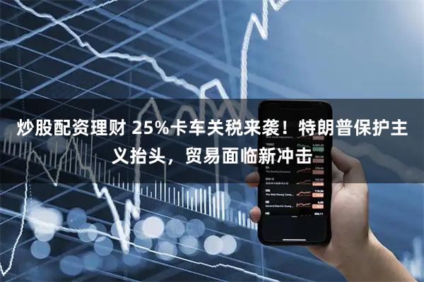 炒股配资理财 25%卡车关税来袭！特朗普保护主义抬头，贸易面临新冲击