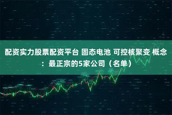 配资实力股票配资平台 固态电池 可控核聚变 概念：最正宗的5家公司（名单）