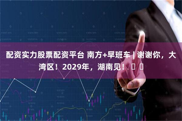 配资实力股票配资平台 南方+早班车 | 谢谢你，大湾区！2029年，湖南见！ ​​