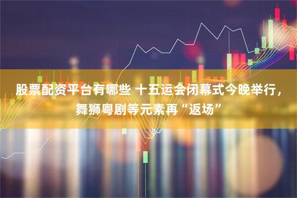 股票配资平台有哪些 十五运会闭幕式今晚举行，舞狮粤剧等元素再“返场”