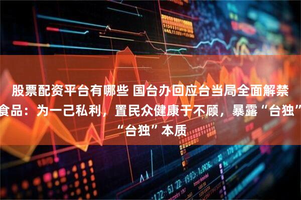 股票配资平台有哪些 国台办回应台当局全面解禁日本食品：为一己私利，置民众健康于不顾，暴露“台独”本质