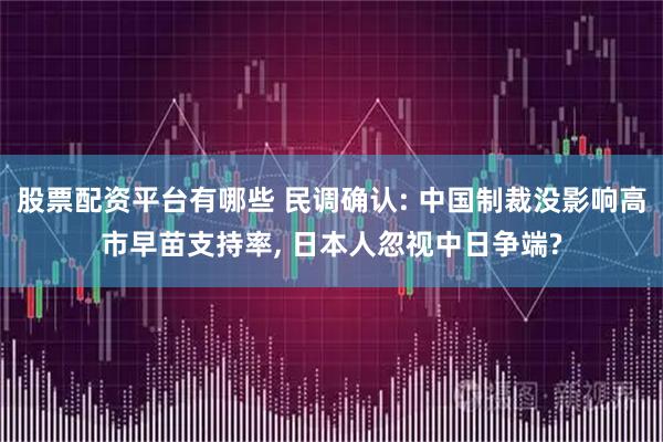 股票配资平台有哪些 民调确认: 中国制裁没影响高市早苗支持率, 日本人忽视中日争端?