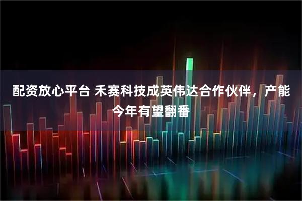 配资放心平台 禾赛科技成英伟达合作伙伴，产能今年有望翻番