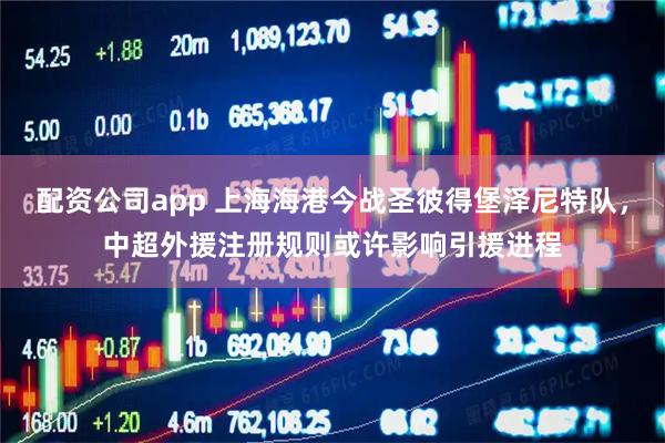 配资公司app 上海海港今战圣彼得堡泽尼特队，中超外援注册规则或许影响引援进程