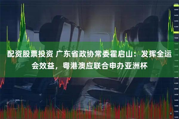 配资股票投资 广东省政协常委霍启山：发挥全运会效益，粤港澳应联合申办亚洲杯