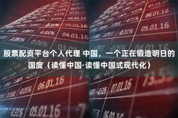 股票配资平台个人代理 中国，一个正在锻造明日的国度（读懂中国·读懂中国式现代化）