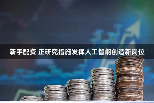 新手配资 正研究措施发挥人工智能创造新岗位
