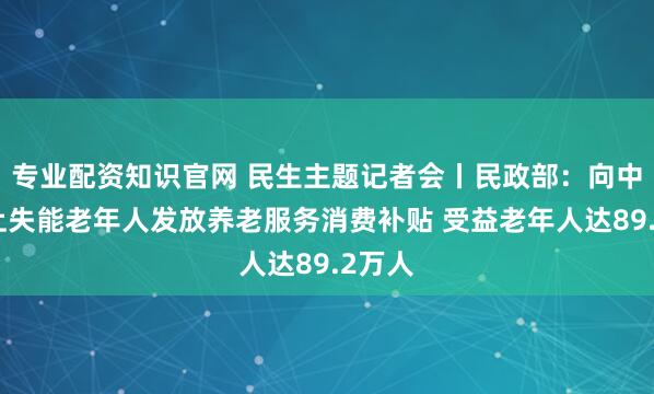 专业配资知识官网 民生主题记者会丨民政部：向中度以上失能老年人发放养老服务消费补贴 受益老年人达89.2万人