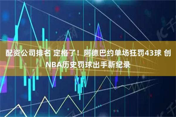 配资公司排名 定格了！阿德巴约单场狂罚43球 创NBA历史罚球出手新纪录