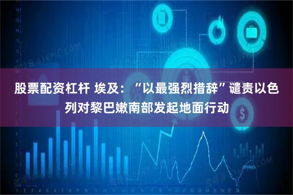 股票配资杠杆 埃及：“以最强烈措辞”谴责以色列对黎巴嫩南部发起地面行动