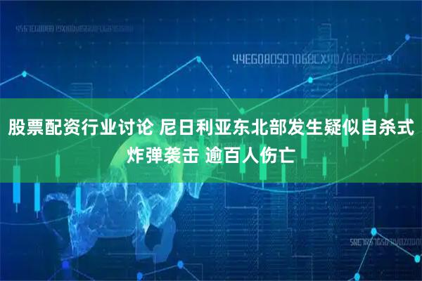 股票配资行业讨论 尼日利亚东北部发生疑似自杀式炸弹袭击 逾百人伤亡