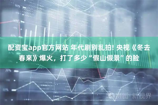 配资宝app官方网站 年代剧别乱拍! 央视《冬去春来》爆火，打了多少“假山假景”的脸