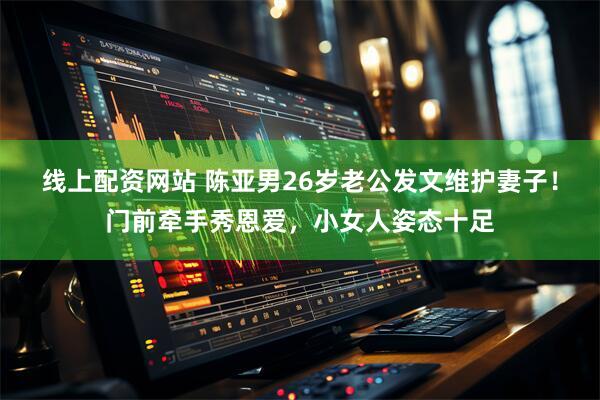 线上配资网站 陈亚男26岁老公发文维护妻子！门前牵手秀恩爱，小女人姿态十足