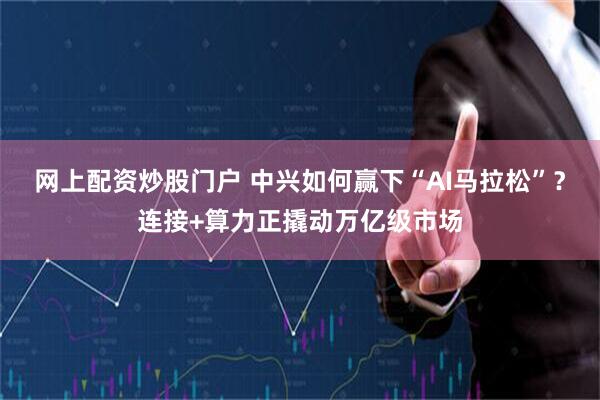 网上配资炒股门户 中兴如何赢下“AI马拉松”?连接+算力正撬动万亿级市场