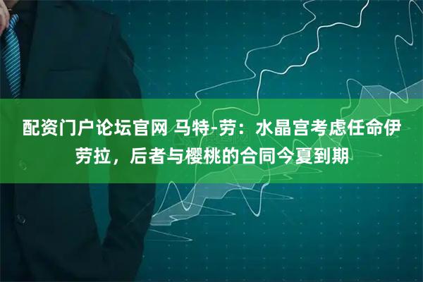 配资门户论坛官网 马特-劳：水晶宫考虑任命伊劳拉，后者与樱桃的合同今夏到期