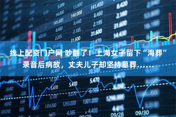 线上配资门户网 吵翻了！上海女子留下“海葬”录音后病故，丈夫儿子却坚持墓葬……