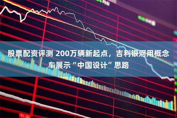 股票配资评测 200万辆新起点，吉利银河用概念车展示“中国设计”思路