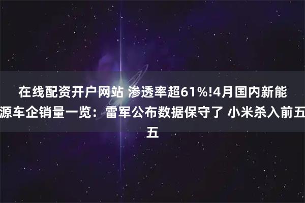 在线配资开户网站 渗透率超61%!4月国内新能源车企销量一览：雷军公布数据保守了 小米杀入前五