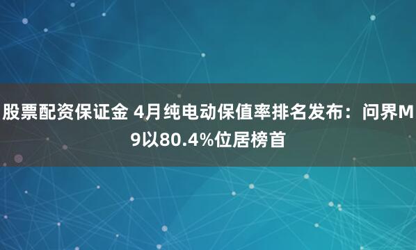 股票配资保证金 4月纯电动保值率排名发布：问界M9以80.4%位居榜首