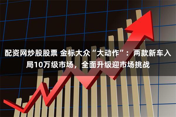 配资网炒股股票 金标大众“大动作”：两款新车入局10万级市场，全面升级迎市场挑战