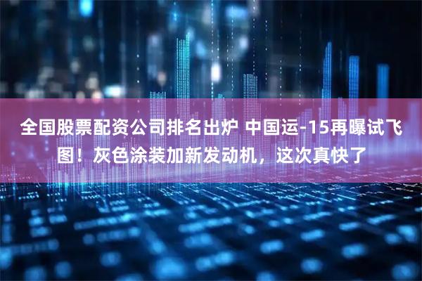 全国股票配资公司排名出炉 中国运-15再曝试飞图！灰色涂装加新发动机，这次真快了