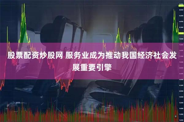股票配资炒股网 服务业成为推动我国经济社会发展重要引擎