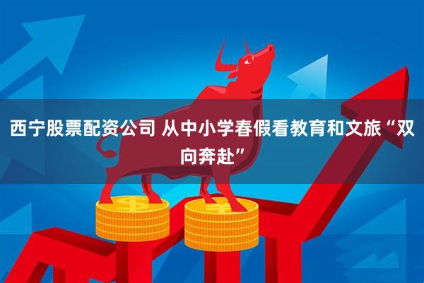 西宁股票配资公司 从中小学春假看教育和文旅“双向奔赴”